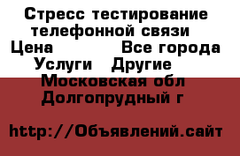 Стресс-тестирование телефонной связи › Цена ­ 1 000 - Все города Услуги » Другие   . Московская обл.,Долгопрудный г.